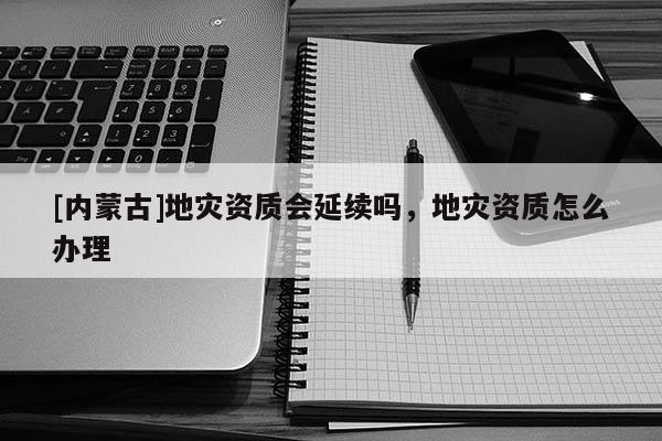 [內(nèi)蒙古]地災(zāi)資質(zhì)會(huì)延續(xù)嗎，地災(zāi)資質(zhì)怎么辦理