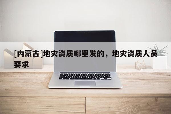 [內(nèi)蒙古]地災(zāi)資質(zhì)哪里發(fā)的，地災(zāi)資質(zhì)人員要求