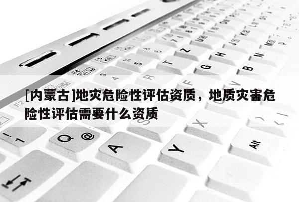 [內蒙古]地災危險性評估資質，地質災害危險性評估需要什么資質