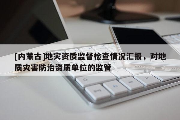 [內蒙古]地災資質監督檢查情況匯報，對地質災害防治資質單位的監管