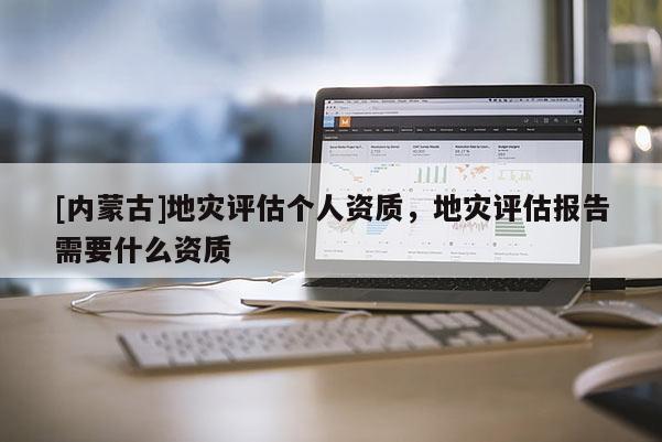 [內蒙古]地災評估個人資質，地災評估報告需要什么資質
