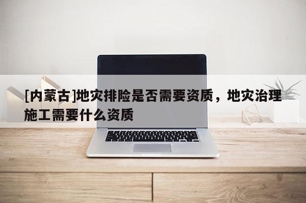 [內蒙古]地災排險是否需要資質，地災治理施工需要什么資質