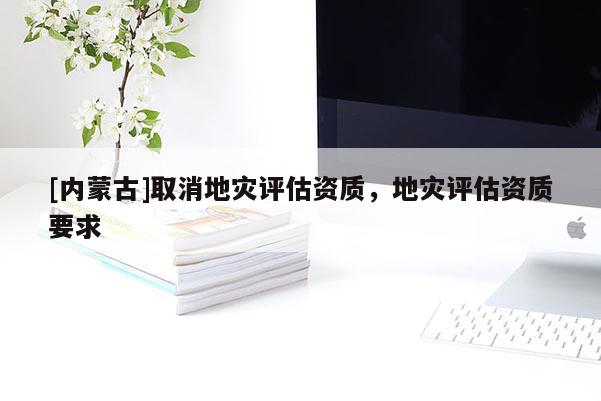 [內蒙古]取消地災評估資質，地災評估資質要求