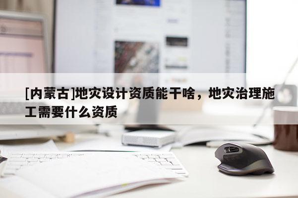 [內蒙古]地災設計資質能干啥，地災治理施工需要什么資質