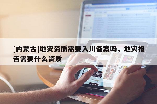 [內(nèi)蒙古]地災資質(zhì)需要入川備案嗎，地災報告需要什么資質(zhì)