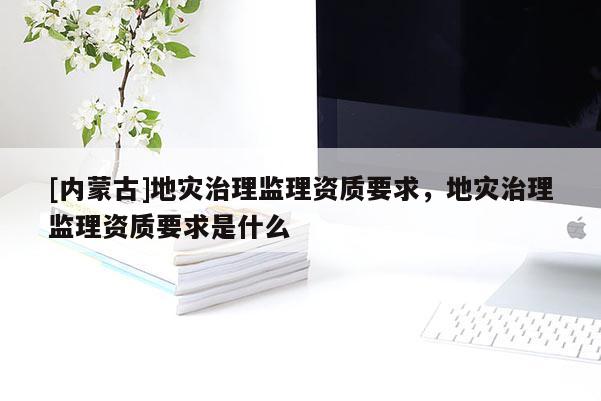 [內蒙古]地災治理監理資質要求，地災治理監理資質要求是什么