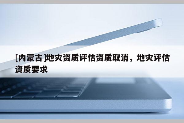 [內(nèi)蒙古]地災資質(zhì)評估資質(zhì)取消，地災評估資質(zhì)要求