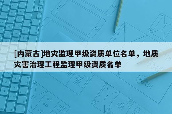 [內蒙古]地災監理甲級資質單位名單，地質災害治理工程監理甲級資質名單