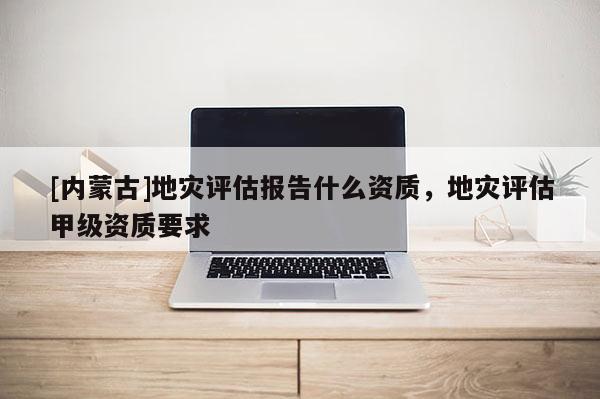 [內蒙古]地災評估報告什么資質，地災評估甲級資質要求