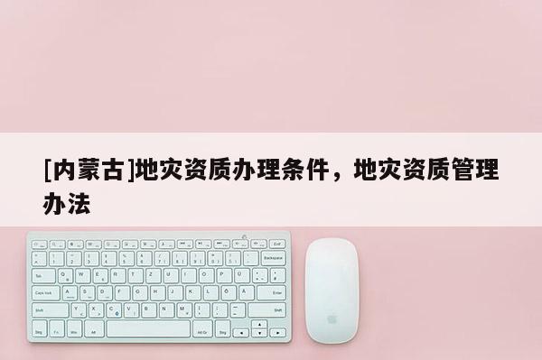 [內蒙古]地災資質辦理條件，地災資質管理辦法