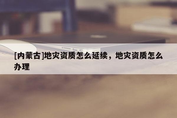 [內蒙古]地災資質怎么延續，地災資質怎么辦理