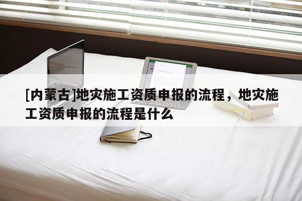 [內蒙古]地災施工資質申報的流程，地災施工資質申報的流程是什么