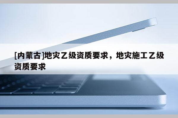 [內蒙古]地災乙級資質要求，地災施工乙級資質要求