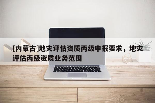 [內蒙古]地災評估資質丙級申報要求，地災評估丙級資質業務范圍