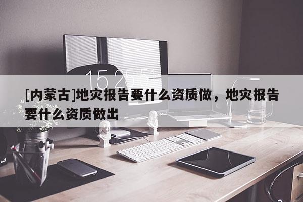 [內蒙古]地災報告要什么資質做，地災報告要什么資質做出