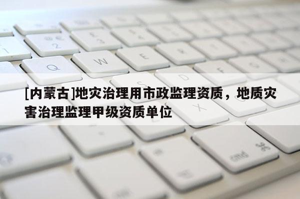 [內蒙古]地災治理用市政監理資質，地質災害治理監理甲級資質單位