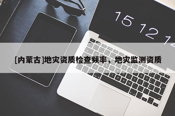 [內蒙古]地災資質檢查頻率，地災監測資質