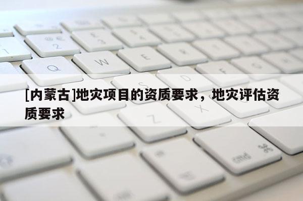 [內(nèi)蒙古]地災(zāi)項(xiàng)目的資質(zhì)要求，地災(zāi)評估資質(zhì)要求