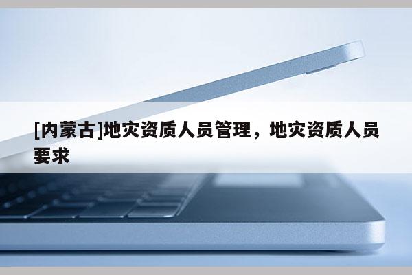 [內蒙古]地災資質人員管理，地災資質人員要求