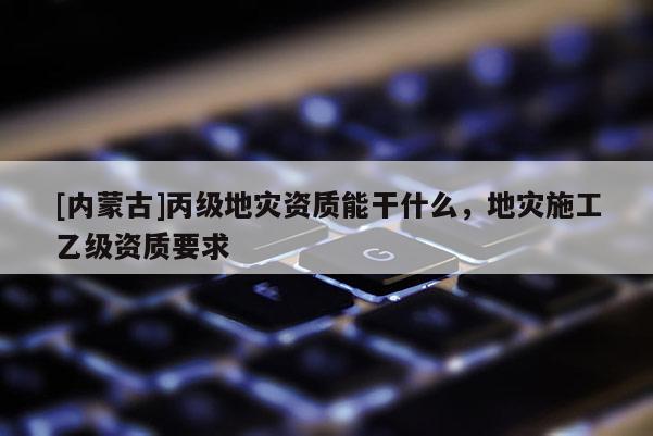 [內蒙古]丙級地災資質能干什么，地災施工乙級資質要求