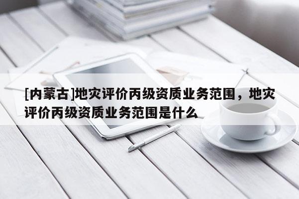 [內蒙古]地災評價丙級資質業務范圍，地災評價丙級資質業務范圍是什么