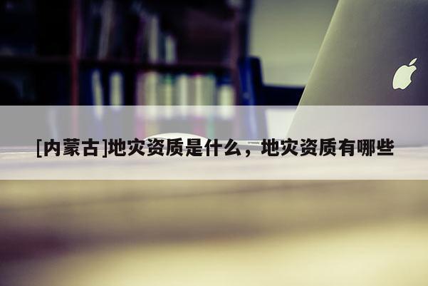 [內蒙古]地災資質是什么，地災資質有哪些