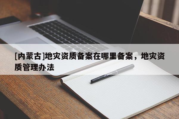 [內蒙古]地災資質備案在哪里備案，地災資質管理辦法