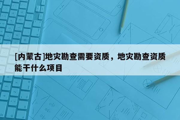 [內蒙古]地災勘查需要資質，地災勘查資質能干什么項目