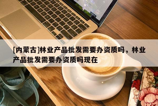 [內(nèi)蒙古]林業(yè)產(chǎn)品批發(fā)需要辦資質(zhì)嗎，林業(yè)產(chǎn)品批發(fā)需要辦資質(zhì)嗎現(xiàn)在