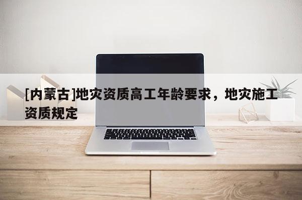 [內(nèi)蒙古]地災(zāi)資質(zhì)高工年齡要求，地災(zāi)施工資質(zhì)規(guī)定