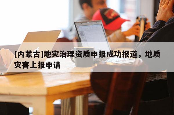 [內蒙古]地災治理資質申報成功報道，地質災害上報申請