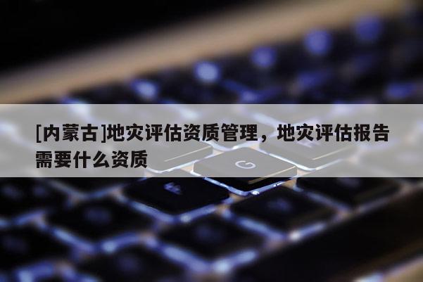 [內蒙古]地災評估資質管理，地災評估報告需要什么資質