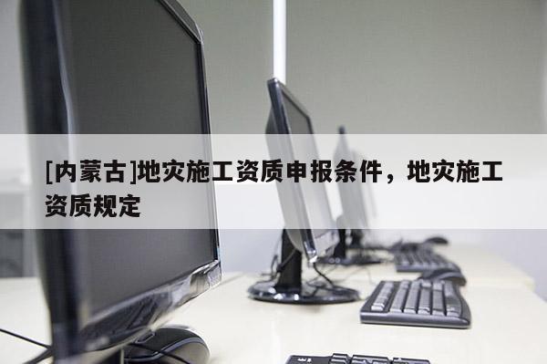 [內蒙古]地災施工資質申報條件，地災施工資質規(guī)定