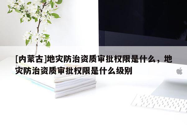 [內(nèi)蒙古]地災(zāi)防治資質(zhì)審批權(quán)限是什么，地災(zāi)防治資質(zhì)審批權(quán)限是什么級別