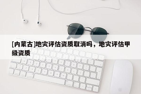 [內蒙古]地災評估資質取消嗎，地災評估甲級資質