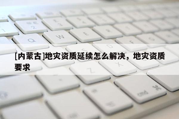 [內蒙古]地災資質延續怎么解決，地災資質要求