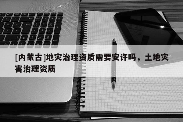 [內蒙古]地災治理資質需要安許嗎，土地災害治理資質