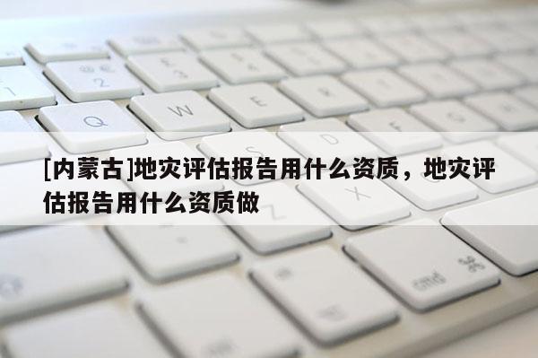[內蒙古]地災評估報告用什么資質，地災評估報告用什么資質做