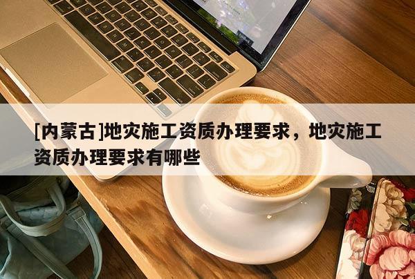 [內蒙古]地災施工資質辦理要求，地災施工資質辦理要求有哪些
