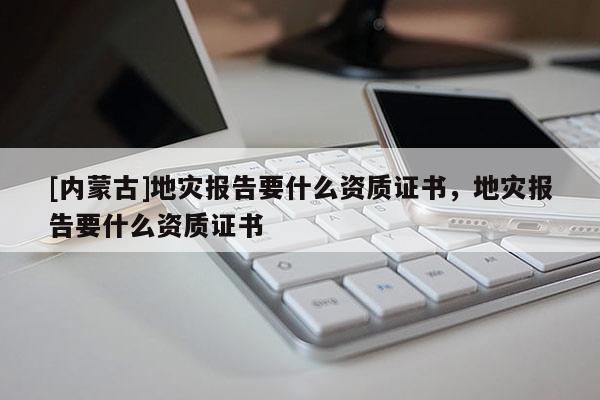 [內(nèi)蒙古]地災報告要什么資質(zhì)證書，地災報告要什么資質(zhì)證書