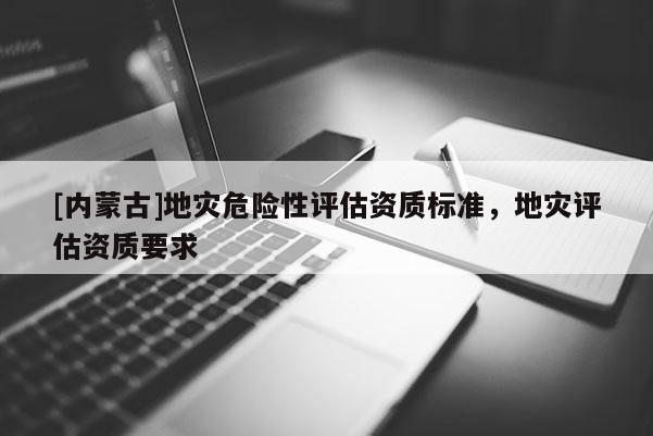[內蒙古]地災危險性評估資質標準，地災評估資質要求