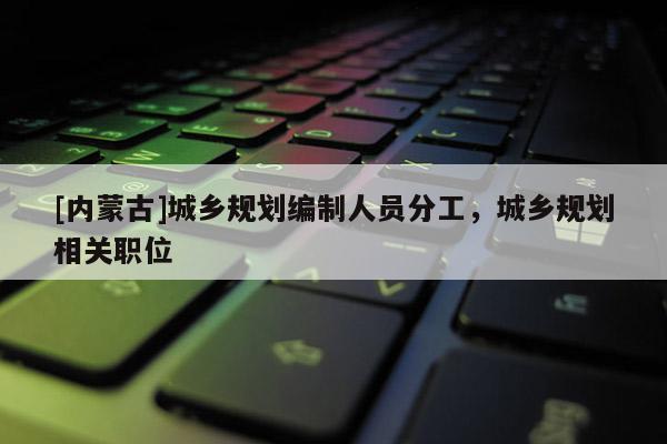 [內(nèi)蒙古]城鄉(xiāng)規(guī)劃編制人員分工，城鄉(xiāng)規(guī)劃相關(guān)職位