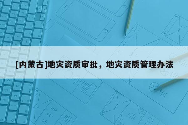 [內(nèi)蒙古]地災(zāi)資質(zhì)審批，地災(zāi)資質(zhì)管理辦法
