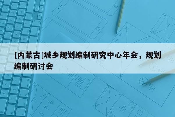 [內蒙古]城鄉規劃編制研究中心年會，規劃編制研討會