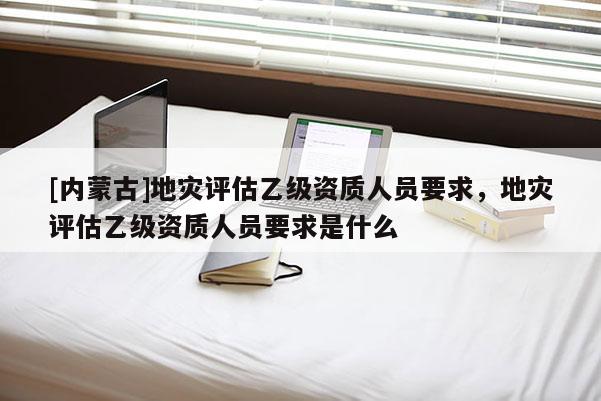 [內蒙古]地災評估乙級資質人員要求，地災評估乙級資質人員要求是什么