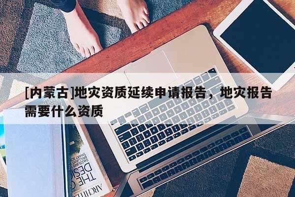 [內蒙古]地災資質延續申請報告，地災報告需要什么資質