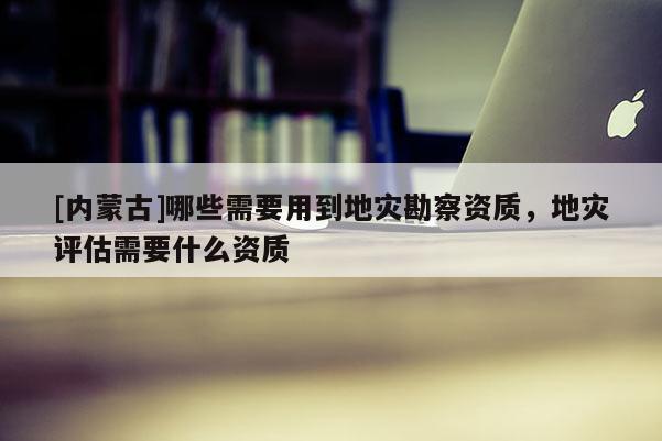 [內蒙古]哪些需要用到地災勘察資質，地災評估需要什么資質