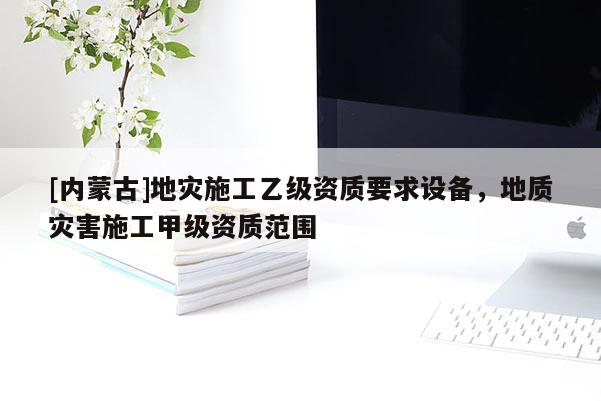 [內(nèi)蒙古]地災(zāi)施工乙級資質(zhì)要求設(shè)備，地質(zhì)災(zāi)害施工甲級資質(zhì)范圍