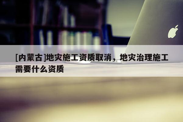 [內蒙古]地災施工資質取消，地災治理施工需要什么資質