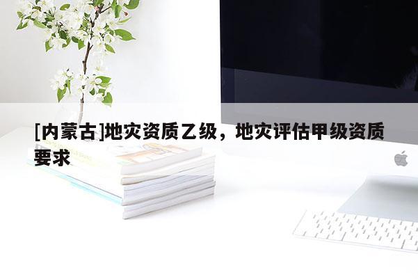 [內蒙古]地災資質乙級，地災評估甲級資質要求